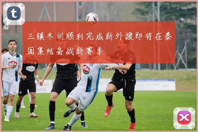 三镇冬训顺利完成新外援即将在泰国集结备战新赛季