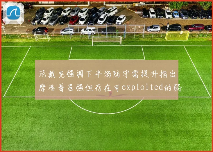 范戴克强调下半场防守需提升指出摩洛哥虽强但存在可exploited的弱点