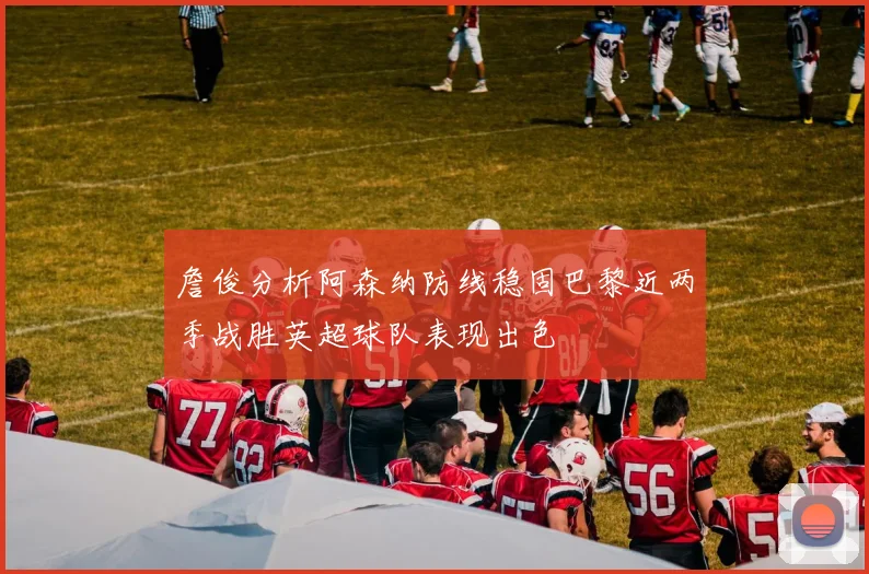 詹俊分析阿森纳防线稳固巴黎近两季战胜英超球队表现出色