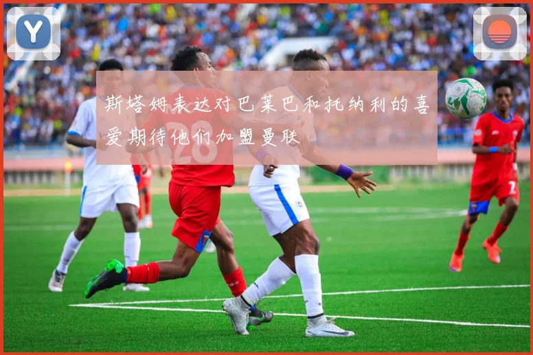 斯塔姆表达对巴莱巴和托纳利的喜爱期待他们加盟曼联