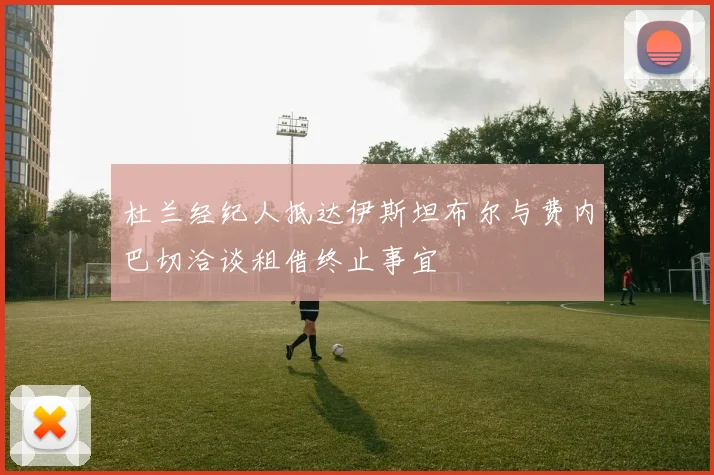 杜兰经纪人抵达伊斯坦布尔与费内巴切洽谈租借终止事宜