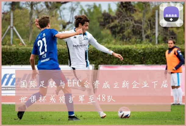 国际足联与EFC合资成立新企业下届世俱杯或将扩军至48队