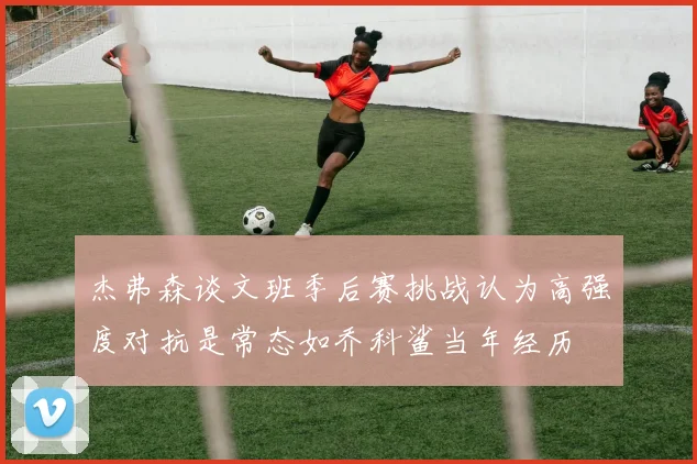 杰弗森谈文班季后赛挑战认为高强度对抗是常态如乔科鲨当年经历