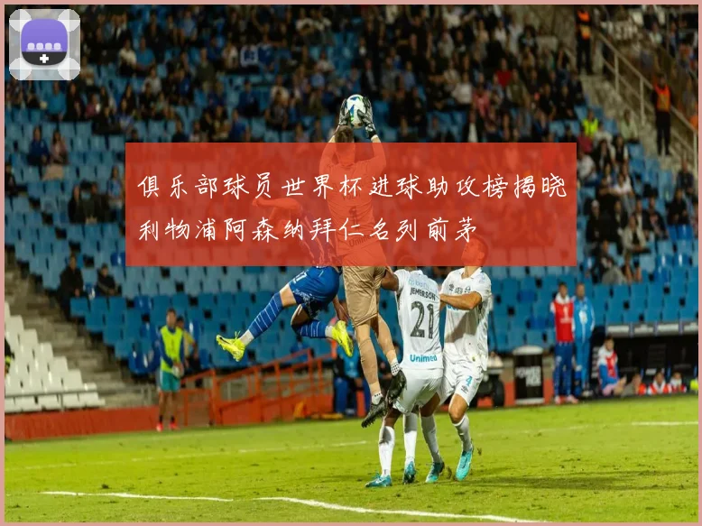 俱乐部球员世界杯进球助攻榜揭晓利物浦阿森纳拜仁名列前茅