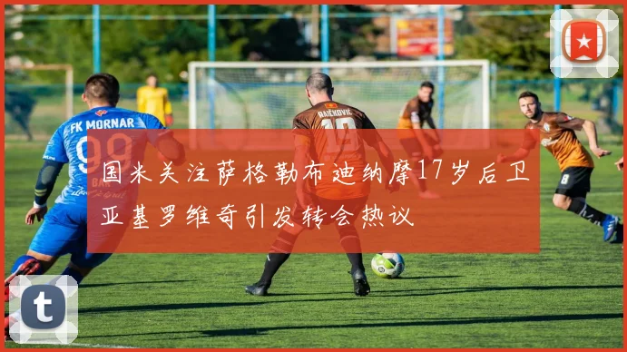 国米关注萨格勒布迪纳摩17岁后卫亚基罗维奇引发转会热议