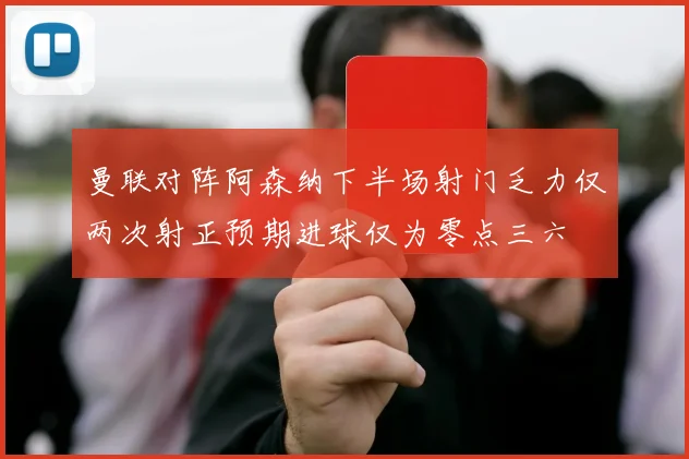 曼联对阵阿森纳下半场射门乏力仅两次射正预期进球仅为零点三六