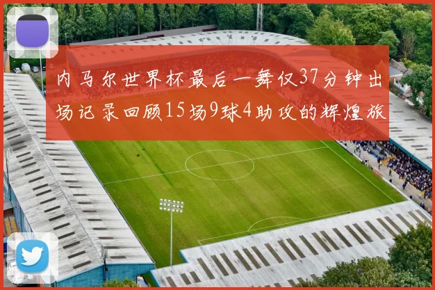内马尔世界杯最后一舞仅37分钟出场记录回顾15场9球4助攻的辉煌旅程