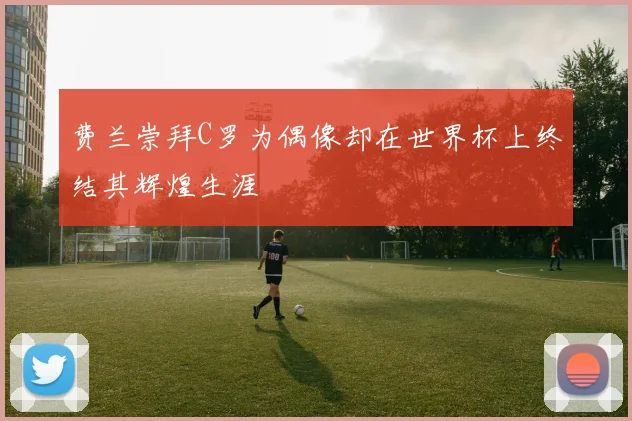 费兰崇拜C罗为偶像却在世界杯上终结其辉煌生涯