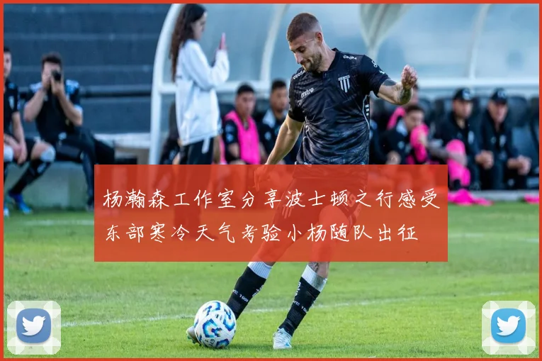 杨瀚森工作室分享波士顿之行感受东部寒冷天气考验小杨随队出征