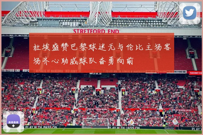 杜埃盛赞巴黎球迷无与伦比主场客场齐心助威球队奋勇向前