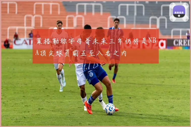 莱格勒称字母哥未来三年仍将是NBA顶尖球员前五至八名之内