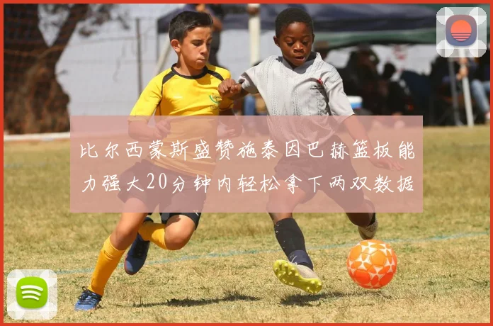 比尔西蒙斯盛赞施泰因巴赫篮板能力强大20分钟内轻松拿下两双数据