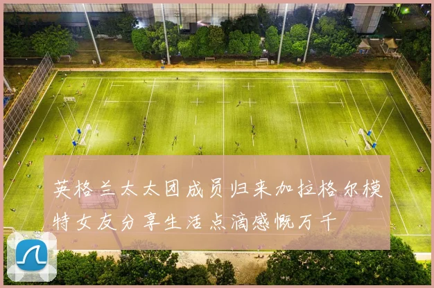 英格兰太太团成员归来加拉格尔模特女友分享生活点滴感慨万千