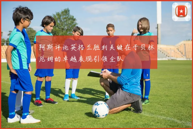 阿斯评论英格兰胜利关键在于贝林厄姆的卓越表现引领全队