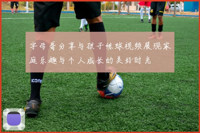 字母哥分享与孩子练球视频展现家庭乐趣与个人成长的美好时光