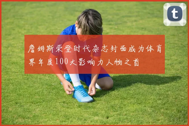 詹姆斯荣登时代杂志封面成为体育界年度100大影响力人物之首