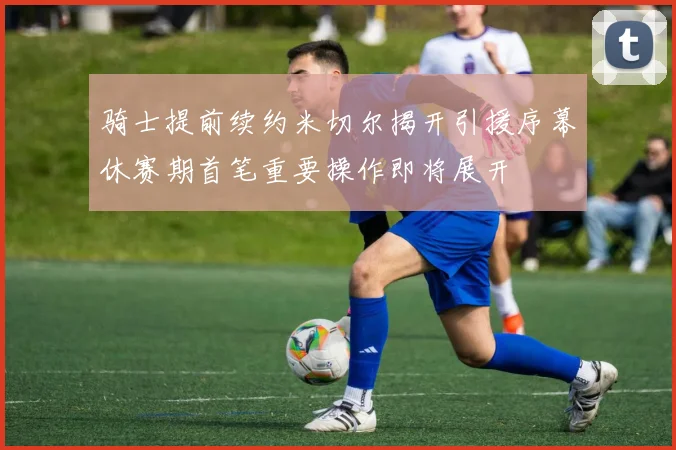 骑士提前续约米切尔揭开引援序幕休赛期首笔重要操作即将展开