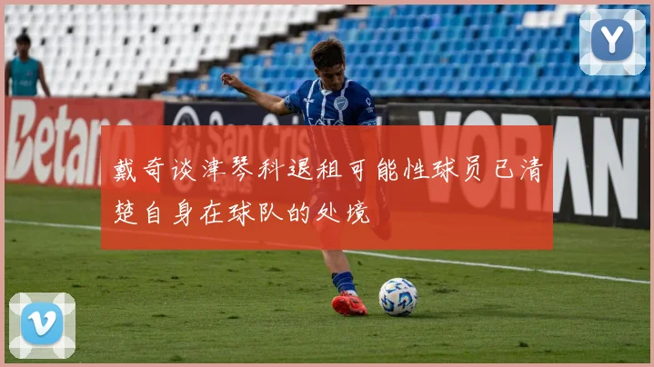 戴奇谈津琴科退租可能性球员已清楚自身在球队的处境