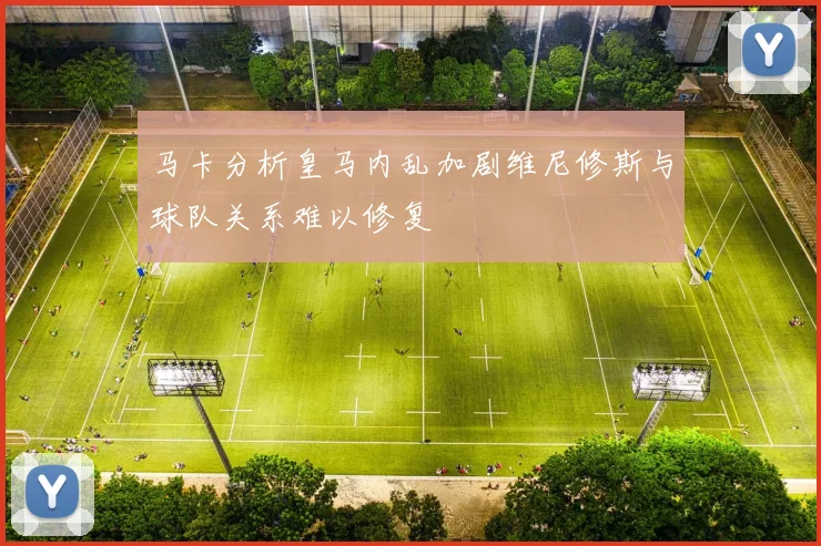 马卡分析皇马内乱加剧维尼修斯与球队关系难以修复