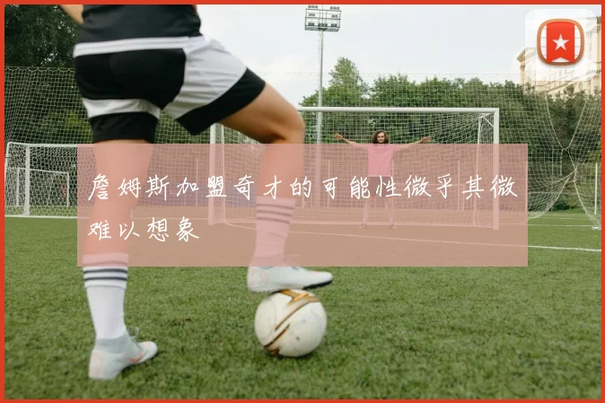 詹姆斯加盟奇才的可能性微乎其微难以想象