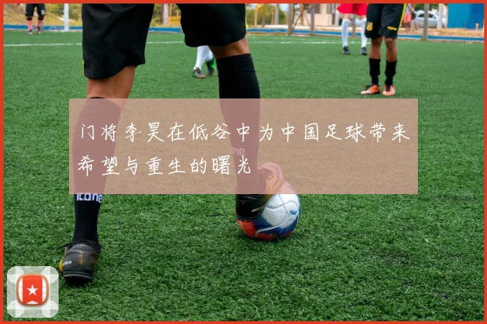 门将李昊在低谷中为中国足球带来希望与重生的曙光