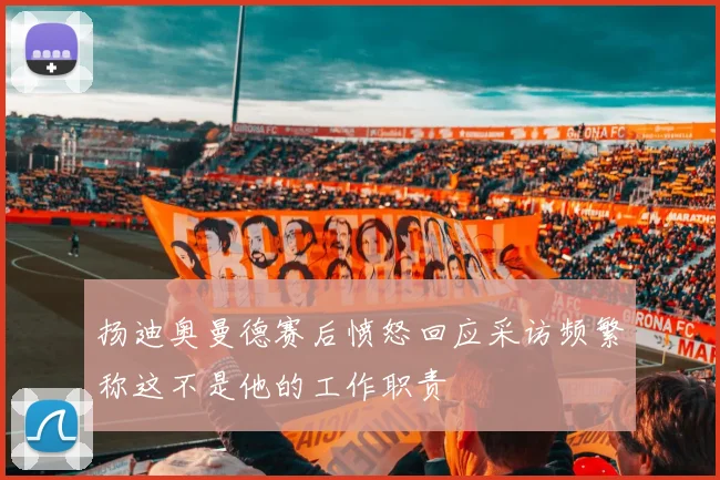 扬迪奥曼德赛后愤怒回应采访频繁称这不是他的工作职责