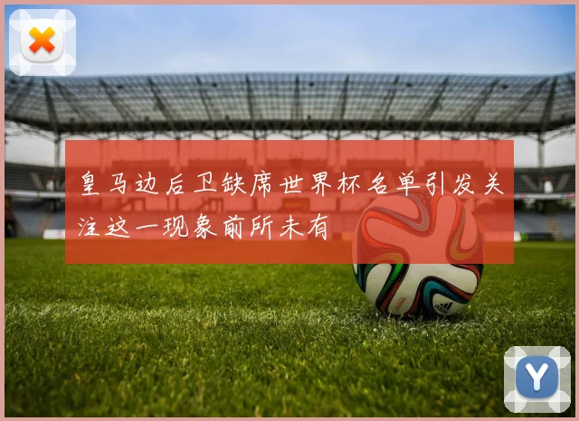 皇马边后卫缺席世界杯名单引发关注这一现象前所未有