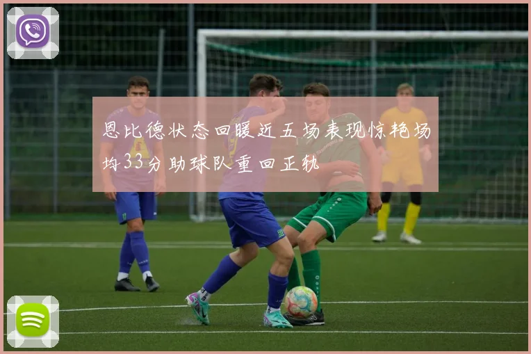 恩比德状态回暖近五场表现惊艳场均33分助球队重回正轨